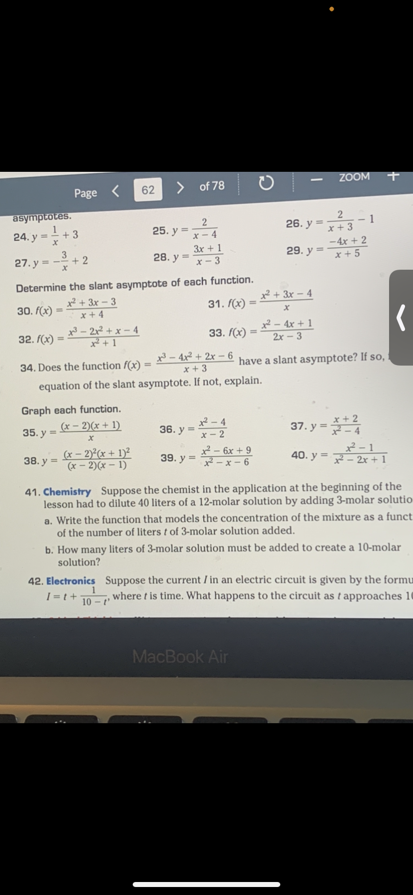 asymptotes.
24. y =
x
32. f(x)
+3
3
x
Page
38. y =
=
+2
32x²+x-4
+²+1
Graph each function.
(x-2)(x + 1)
35. y =
X
(x - 2)²(x + 1)²
(x-2)(x - 1)
62
27.y=--
Determine the slant asymptote of each function.
x² + 3x-3
30. f(x)
x +4
25. y =
28. y =
2
x-4
1
10-t'
of 78
3x + 1
x-3
36. y =
39. y =
31. f(x)
34. Does the function f(x)
³-4x²+2x-6
x + 3
equation of the slant asymptote. If not, explain.
33. f(x) =
=
²-4
x-2
x² - 6x +9
x²-x-6
2
x + 3
- 4x + 2
29. y=x+5
26. y =
x² + 3x-4
MacBook Air
X
x² - 4x + 1
2x - 3
ZOOM
have a slant asymptote? If so,
37. y =
1
x + 2
-4
x²-1
40. y=x²- 2x + 1
+
41. Chemistry Suppose the chemist in the application at the beginning of the
lesson had to dilute 40 liters of a 12-molar solution by adding 3-molar solutio
(
a. Write the function that models the concentration of the mixture as a funct
of the number of liters t of 3-molar solution added.
b. How many liters of 3-molar solution must be added to create a 10-molar
solution?
42. Electronics Suppose the current I in an electric circuit is given by the formu
where t is time. What happens to the circuit as t approaches 10
I=t+