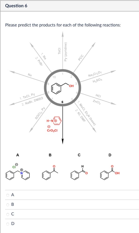 Question 6
Please predict the products for each of the following reactions:
1. Na
2. PrBr
เวรเ
Na
10
9
1. TsCl, Py
2. NaBr, DMSO
SOCI₂, Py
Py (pyridine)
H-NO
Cro₂Cl
A
B
ABCD
6
OH
PCC
Na2Cr2O7
H2SO4
HCI
ZnCl2
2. KI, DMF
1. MsCI, Et N (base)
0
D
ов
OH