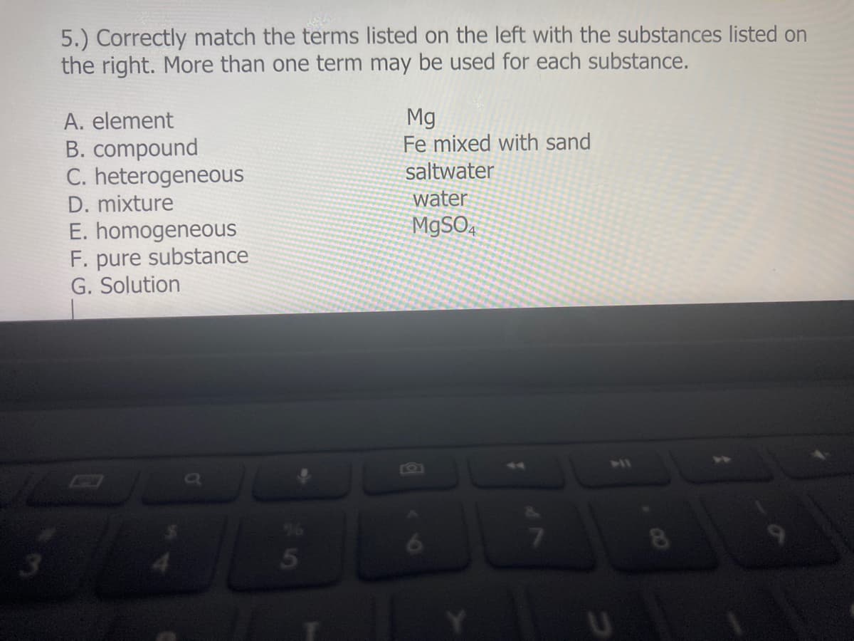 5.) Correctly match the terms listed on the left with the substances listed on
the right. More than one term may be used for each substance.
A. element
B. compound
C. heterogeneous
Mg
Fe mixed with sand
saltwater
D. mixture
water
E. homogeneous
F. pure substance
G. Solution
M9SO.
41
8
3.
5
CO
