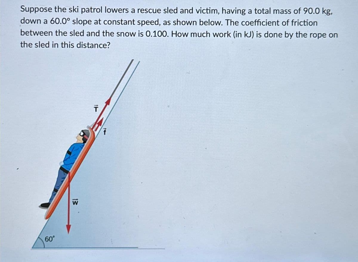 Suppose the ski patrol lowers a rescue sled and victim, having a total mass of 90.0 kg,
down a 60.0° slope at constant speed, as shown below. The coefficient of friction
between the sled and the snow is 0.100. How much work (in kJ) is done by the rope on
the sled in this distance?
60°
13
W
T