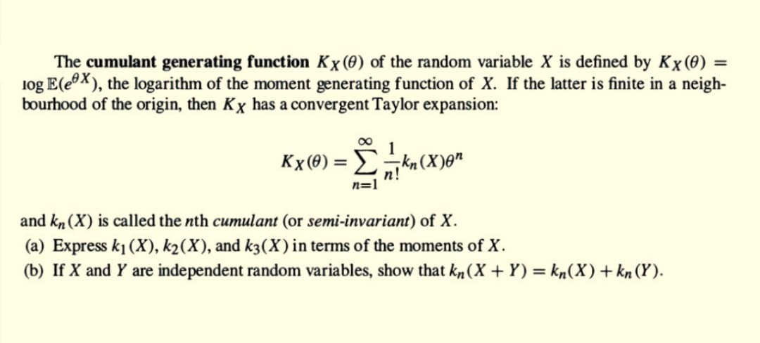 The cumulant generating function Kx (0) of the random variable X is defined by Kx (0)
log E(ex), the logarithm of the moment generating function of X. If the latter is finite in a neigh-
bourhood of the origin, then Kx has a convergent Taylor expansion:
1
Kx (0) => kn (X)on
n!
n=1
and kn (X) is called the nth cumulant (or semi-invariant) of X.
(a) Express k₁ (X), k₂(X), and k3(X) in terms of the moments of X.
(b) If X and Y are independent random variables, show that kn (X+Y) = kn(X) + kn (Y).
=