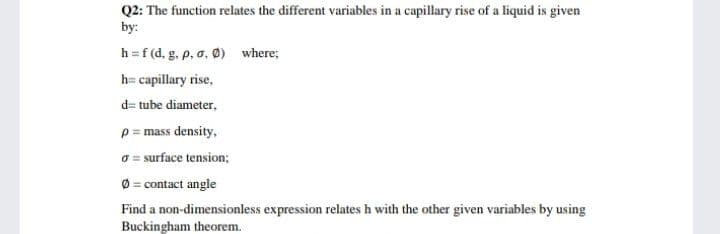 Q2: The function relates the different variables in a capillary rise of a liquid is given
by:
h =f (d, g, p, a, Ø) where;
h= capillary rise,
d= tube diameter,
p = mass density,
O= surface tension;
Ø = contact angle
Find a non-dimensionless expression relates h with the other given variables by using
Buckingham theorem.
