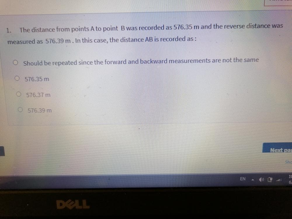 1.
The distance from points A to point B was recorded as 576.35 m and the reverse distance was
measured as 576.39 m. In this case, the distance AB is recorded as:
O Should be repeated since the forward and backward measurements are not the same
O 576.35 m
O 576.37 m
O 576.39 m
Next pa
Sha
10
EN
) al
6,
DELL
