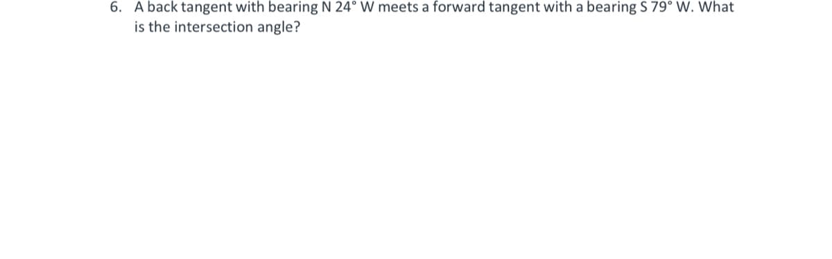 6. A back tangent with bearing N 24° W meets a forward tangent with a bearing S 79° W. What
is the intersection angle?