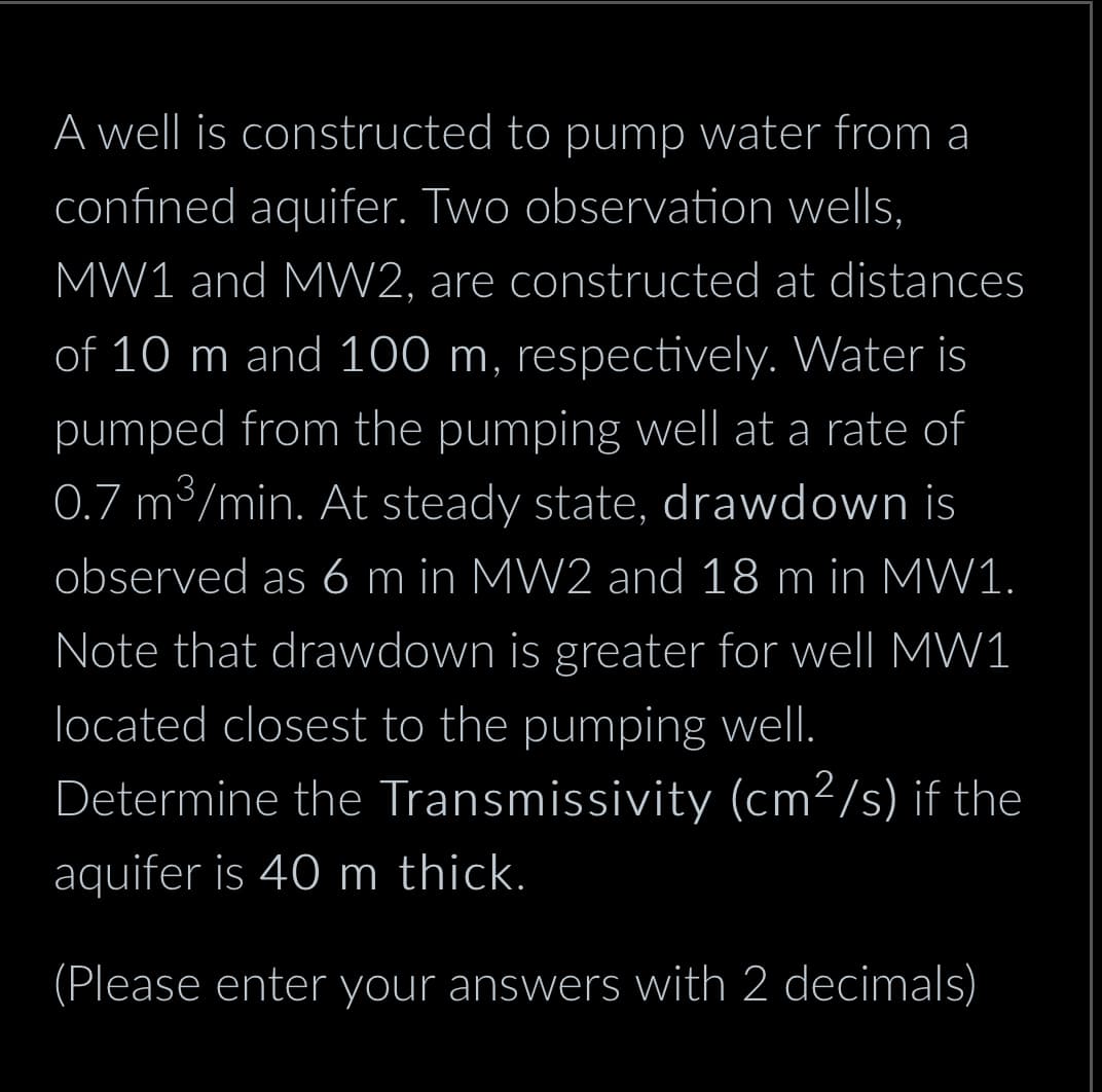 A well is constructed to pump water from a
confined aquifer. Two observation wells,
MW1 and MW2, are constructed at distances
of 10 m and 100 m, respectively. Water is
pumped from the pumping well at a rate of
0.7 m³/min. At steady state, drawdown is
observed as 6 m in MW2 and 18 m in MW1.
Note that drawdown is greater for well MW1
located closest to the pumping well.
Determine the Transmissivity (cm²/s) if the
aquifer is 40 m thick.
(Please enter your answers with 2 decimals)