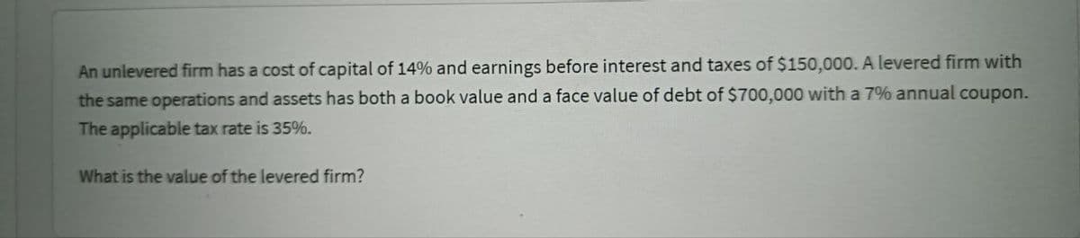 An unlevered firm has a cost of capital of 14% and earnings before interest and taxes of $150,000. A levered firm with
the same operations and assets has both a book value and a face value of debt of $700,000 with a 7% annual coupon.
The applicable tax rate is 35%.
What is the value of the levered firm?