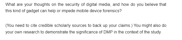 What are your thoughts on the security of digital media, and how do you believe that
this kind of gadget can help or impede mobile device forensics?
(You need to cite credible scholarly sources to back up your claims.) You might also do
your own research to demonstrate the significance of DMP in the context of the study.
