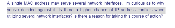 A single MAC address may serve several network interfaces. I'm curious as to why
you've decided against it. Is there a higher chance of IP address conflicts when
utilizing several network interfaces? Is there a reason for taking this course of action?