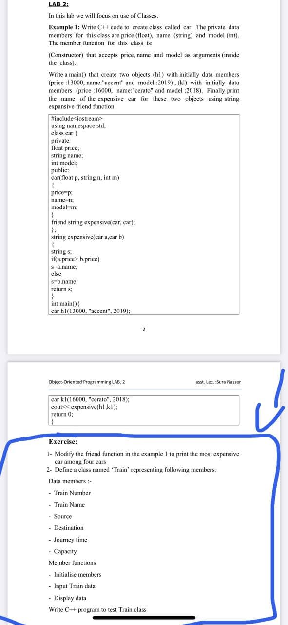 LAB 2:
In this lab we will focus on use of Classes.
Example 1: Write C++ code to create class called car. The private data
members for this class are price (float), name (string) and model (int).
The member function for this class is:
(Constructor) that accepts price, name and model as arguments (inside
the class).
Write a main() that create two objects (h1) with initially data members
(price :13000, name:"accent" and model :2019), (kl) with initially data
members (price :16000, name:"cerato" and model :2018). Finally print
the name of the expensive car for these two objects using string
expansive friend function:
#include<iostream
using namespace std;
class car {
private:
float price;
string name;
int model;
public:
car(float p, string n, int m)
{
price p;
name-n;
model=m;
friend string expensive(car, car);
};
string expensive(car a,car b)
string s;
iffa.price> b.price)
s=a.name;
else
s-b.name;
return s;
int main(){
car h1(13000, "accent", 2019);
Object-Oriented Programming LAB. 2
asst. Lec. :Sura Nasser
car kl(16000, "cerato", 2018);
cout<< expensive(hl,kl);
return 0;
Exercise:
1- Modify the friend function in the example 1 to print the most expensive
car among four cars
2- Define a class named Train' representing following members:
Data members :-
- Train Number
- Train Name
- Source
- Destination
- Journey time
- Capacity
Member functions
- Initialise members
- Input Train data
- Display data
Write C++ program to test Train class
