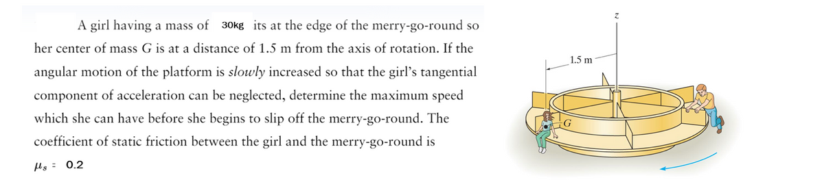 A girl having a mass of 30kg its at the edge of the merry-go-round so
her center of mass G is at a distance of 1.5 m from the axis of rotation. If the
angular motion of the platform is slowly increased so that the girl's tangential
component of acceleration can be neglected, determine the maximum speed
which she can have before she begins to slip off the merry-go-round. The
coefficient of static friction between the girl and the merry-go-round is
s = 0.2
1.5 m
Z