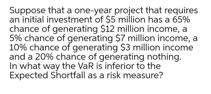 Suppose that a one-year project that requires
an initial investment of $5 million has a 65%
chance of generating $12 million income, a
5% chance of generating $7 million income, a
10% chance of generating $3 million income
and a 20% chance of generating nothing.
In what way the VaR is inferior to the
Expected Shortfall as a risk measure?
