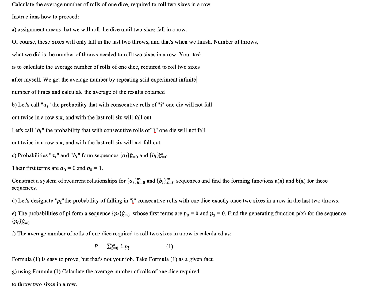 Calculate the average number of rolls of one dice, required to roll two sixes in a row.
Instructions how to proceed:
a) assignment means that we will roll the dice until two sixes fall in a row.
Of course, these Sixes will only fall in the last two throws, and that's when we finish. Number of throws,
what we did is the number of throws needed to roll two sixes in a row. Your task
is to calculate the average number of rolls of one dice, required to roll two sixes
after myself. We get the average number by repeating said experiment infinite
number of times and calculate the average of the results obtained
b) Let's call "a;" the probability that with consecutive rolls of "i" one die will not fall
out twice in a row six, and with the last roll six will fall out.
Let's call "b;" the probability that with consecutive rolls of "i" one die will not fall
out twice in a row six, and with the last roll six will not fall out
c) Probabilities "a;" and "b;" form sequences {a;}X=o and {b¡}k=o
100
Their first terms are ao
= 0 and bo = 1.
Construct a system of recurrent relationships for {a;}-o and {b;}%=0 sequences and find the forming functions a(x) and b(x) for these
sequences.
d) Let's designate "p;"the probability of falling in "į" consecutive rolls with one dice exactly once two sixes in a row in the last two throws.
e) The probabilities of pi form a sequence {p;}=0 whose first terms are p, = 0 and p, = 0. Find the generating function p(x) for the sequence
{p}}%=0
f) The average number of rolls of one dice required to roll two sixes in a row is calculated as:
Efo i. Pi
(1)
P =
Formula (1) is easy to prove, but that's not your job. Take Formula (1) as a given fact.
g) using Formula (1) Calculate the average number of rolls of one dice required
to throw two sixes in a row.
