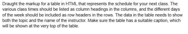 Draught the markup for a table in HTML that represents the schedule for your next class. The
various class times should be listed as column headings in the columns, and the different days
of the week should be included as row headers in the rows. The data in the table needs to show
both the topic and the name of the instructor. Make sure the table has a suitable caption, which
will be shown at the very top of the table.