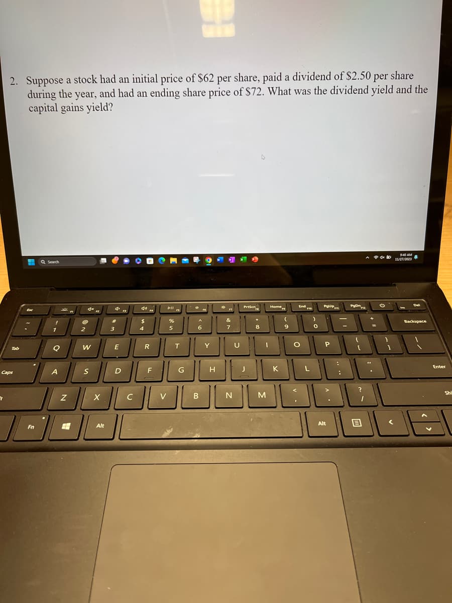 2. Suppose a stock had an initial price of $62 per share, paid a dividend of $2.50 per share
during the year, and had an ending share price of $72. What was the dividend yield and the
capital gains yield?
Ft
Tab
Caps
#
Fn
Q Search
1
Q
A
Z
A
8
2
4K 12
W
■
S
X
Alt
4
#
3
E
D
13
с
▶
40
$
4
R
F
V
Dll s
%
5
T
G
re
A
6
B
Y
H
*
17
&
7
N
U
Prisen
J
8
M
Home
K
(
9
End F10
O
<
)
0
PgUp
P
m
JL
L
Alt
PgOn
[
?
1
=
4x
(
1
9:40 AM
11/27/2023
Del
Backspace
Enter
Shi