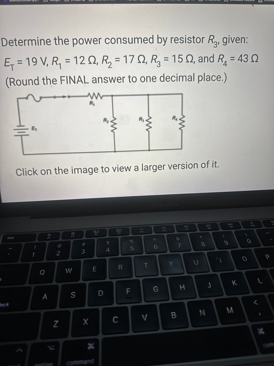 Determine the power consumed by resistor R₂, given:
E₁ = 19 V, R₁ = 120, R₂ = 17, R₂ = 152, and R₁ = 43
(Round the FINAL answer to one decimal place.)
4
5
esc
ock
E₁
!
Click on the image to view a larger version of it.
1
400
A
@
2
N
*
F2
W
S
#3
R₁
3
X
20
F3
E
H
D
$
4
000
F4
R
C
%
5
F
T
V
MacBook Pro
6
R₁
G
F6
Y
&
B
7
F7
H
U
00 *
8
N
DII
J
(
1
DD
F9
9
K
M
$10
0
0
L
<
98
Crim
P
4