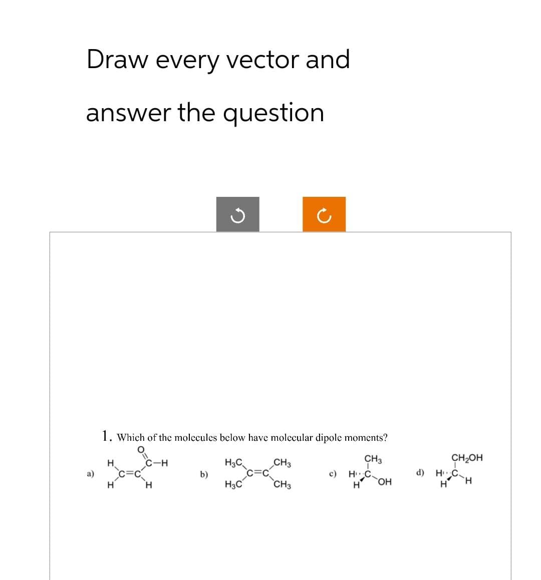 Draw every vector and
answer the question
a)
1. Which of the molecules below have molecular dipole moments?
CH3
H
H
C=C
C-H
H
b)
H3C
H3C
CH3
CH3
c) H C
H
OH
d)
CH₂OH
H C
H
H