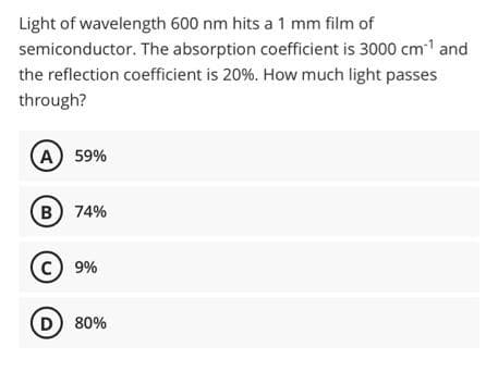 Light of wavelength 600 nm hits a 1 mm film of
semiconductor. The absorption coefficient is 3000 cm1 and
the reflection coefficient is 20%. How much light passes
through?
A) 59%
B) 74%
C 9%
D) 80%