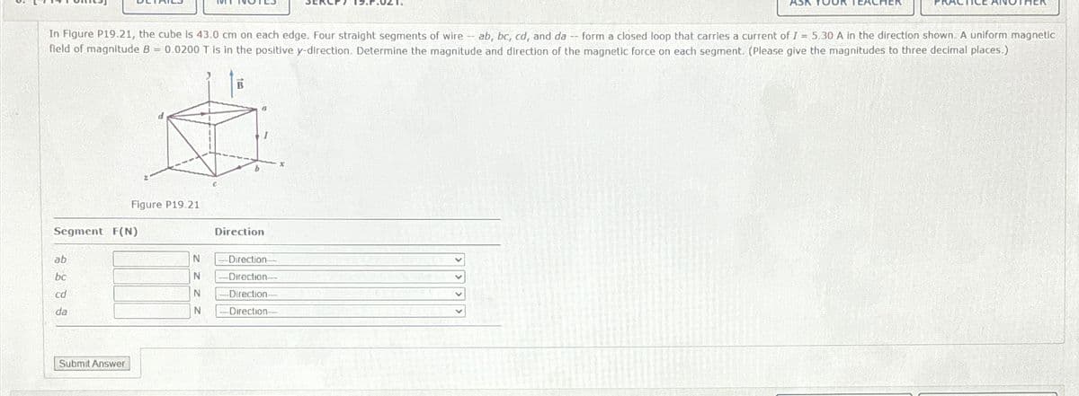 AS
In Figure P19.21, the cube is 43.0 cm on each edge. Four straight segments of wire -- ab, bc, cd, and da -- form a closed loop that carries a current of I = 5.30 A in the direction shown. A uniform magnetic
field of magnitude B = 0.0200 T is in the positive y-direction. Determine the magnitude and direction of the magnetic force on each segment. (Please give the magnitudes to three decimal places.)
B
Figure P19.21
Segment F(N)
Direction
ab
N
-Direction-
bc
N
Direction-
cd
N
-Direction-
da
N
-Direction-
Submit Answer