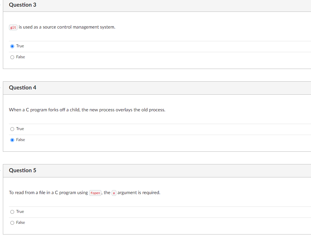 Question 3
git is used as a source control management system.
O True
O False
Question 4
When a C program forks off a child, the new process overlays the old process.
O True
O False
Question 5
To read from a file in a C program using fopen , the a argument is required.
O True
O False
