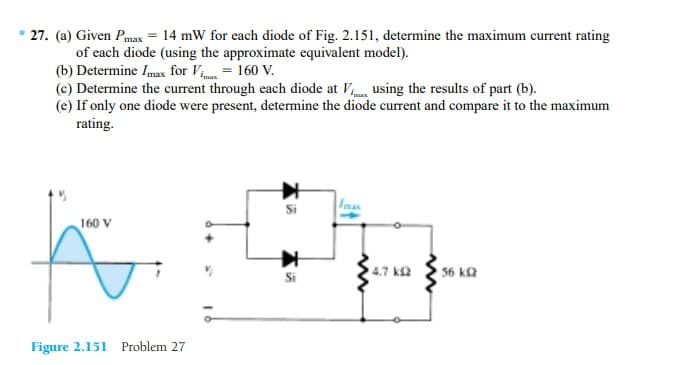 * 27. (a) Given Pmax = 14 mW for each diode of Fig. 2.151, determine the maximum current rating
of each diode (using the approximate equivalent model).
(b) Determine Imax for Vimax = 160 V.
(c) Determine the current through each diode at V... using the results of part (b).
(e) If only one diode were present, determine the diode current and compare it to the maximum
rating.
160 V
K
Figure 2.151 Problem 27
Si
www
4.7 k
ww
56 k