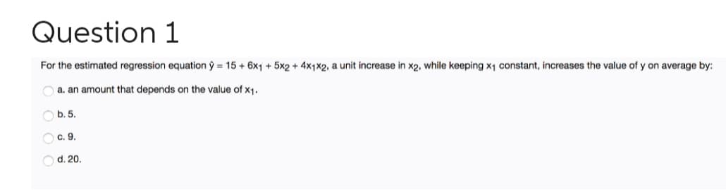 Question 1
For the estimated regression equation ŷ = 15 + 6x1 + 5x2 + 4x1x2, a unit increase in x2, while keeping x1 constant, increases the value of y on average by:
a. an amount that depends on the value of x1.
O b. 5.
O c. 9.
O d. 20.
