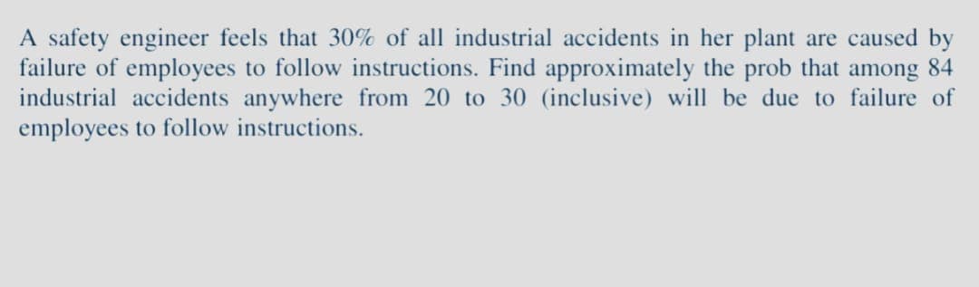 A safety engineer feels that 30% of all industrial accidents in her plant are caused by
failure of employees to follow instructions. Find approximately the prob that among 84
industrial accidents anywhere from 20 to 30 (inclusive) will be due to failure of
employees to follow instructions.