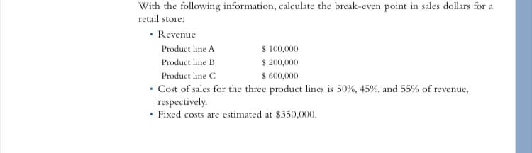 With the following information, calculate the break-even point in sales dollars for a
retail store:
• Revenue
Product line A
$ 100,000
Product line B
$ 200,000
Product line C
$ 600,000
• Cost of sales for the three product lines is 50%, 45%, and 55% of revenue,
respectively.
Fixed costs are estimated at $350,000.
.