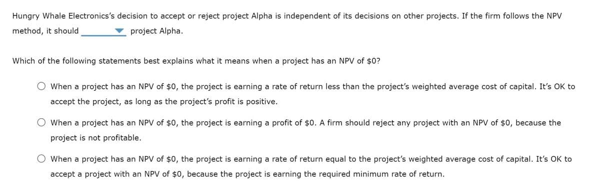 Hungry Whale Electronics's decision to accept or reject project Alpha is independent of its decisions on other projects. If the firm follows the NPV
method, it should
project Alpha.
Which of the following statements best explains what it means when a project has an NPV of $0?
When a project has an NPV of $0, the project is earning a rate of return less than the project's weighted average cost of capital. It's OK to
accept the project, as long as the project's profit is positive.
When a project has an NPV of $0, the project is earning a profit of $0. A firm should reject any project with an NPV of $0, because the
project is not profitable.
O When a project has an NPV of $0, the project is earning a rate of return equal to the project's weighted average cost of capital. It's OK to
accept a project with an NPV of $0, because the project is earning the required minimum rate of return.
