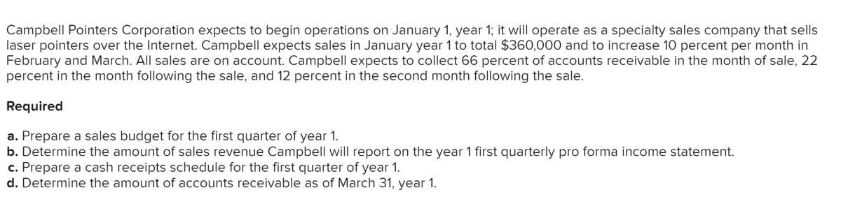 Campbell Pointers Corporation expects to begin operations on January 1, year 1; it will operate as a specialty sales company that sells
laser pointers over the Internet. Campbell expects sales in January year 1 to total $360,000 and to increase 10 percent per month in
February and March. All sales are on account. Campbell expects to collect 66 percent of accounts receivable in the month of sale, 22
percent in the month following the sale, and 12 percent in the second month following the sale.
Required
a. Prepare a sales budget for the first quarter of year 1.
b. Determine the amount of sales revenue Campbell will report on the year 1 first quarterly pro forma income statement.
c. Prepare a cash receipts schedule for the first quarter of year 1.
d. Determine the amount of accounts receivable as of March 31, year 1.
