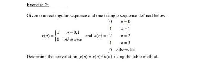 Exercise 2:
Given one rectangular sequence and one triangle sequence defined below:
n = 0
1
n=1
(1 n= 0,1
x(n)
l0 otherwise
and h(n) -2
n= 2
1
n = 3
0 otherwise
Determine the convolution y(n) = x(n) * h(n) using the table method.
