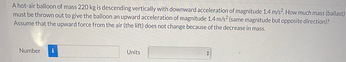 A hot-air balloon of mass 220 kg is descending vertically with downward acceleration of magnitude 1.4 m/s?. How much mass (ballast)
must be thrown out to give the balloon an upward acceleration of magnitude 1.4 m/s² (same magnitude but opposite direction)?
Assume that the upward force from the air (the lift) does not change because of the decrease in mass.
Number
i
Units
