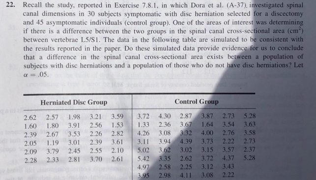 22. Recall the study, reported in Exercise 7.8.1, in which Dora et al. (A-37), investigated spinal
canal dimensions in 30 subjects symptomatic with disc herniation selected for a discectomy
and 45 asymptomatic individuals (control group). One of the areas of interest was determining
if there is a difference between the two groups in the spinal canal cross-sectional area (cm)
between vertebrae L5/S1. The data in the following table are simulated to be consistent with
the results reported in the paper. Do these simulated data provide evidence for us to conclude
that a difference in the spinal canal cross-sectional area exists between a population of
subjects with disc herniations and a population of those who do not have disc herniations? Let
a = .05.
Herniated Disc Group
Control Group
2.62
2.57
1.98
3.21
3.59
3.72
4.30
2.87
3.87
2.73 5.28
3.67
3.32
1.60
1.80
3.91
2.56
1.53
1.33
2.36
1.64
3.54 3.63
2.39
2.67
3.53
2.26
2.82
4.26
3.08
4.00
2.76 3.58
2.05
1.19
3.01
2.39
3.61
3.11
3.94
4.39
3.73
2.22
2.73
3.62
3.57 2.37
5.28
2.09
3.79
2.45
2.55
2.10
5.02
3.02
3.15
2.28
2.33
2.81
3.70
2.61
5.42
3.35
2.62
3.72
4.37
4.97
2.58
2.25
3.12
3.43
3.95
2.98
4.11
3.08
2.22

