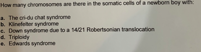 How many chromosomes are there in the somatic cells of a newborn boy with:
a. The cri-du chat syndrome
b. Klinefelter syndrome
c. Down syndrome due to a 14/21 Robertsonian translocation
d. Triploidy
e. Edwards syndrome
