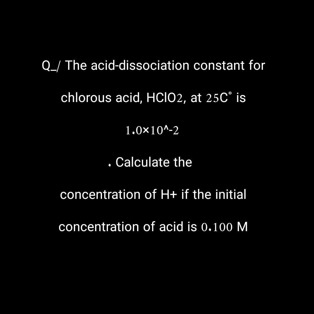 Q_/ The acid-dissociation constant for
chlorous acid, HCIO2, at 25C° is
.
1.0×10^-2
Calculate the
concentration of H+ if the initial
concentration of acid is 0.100 M