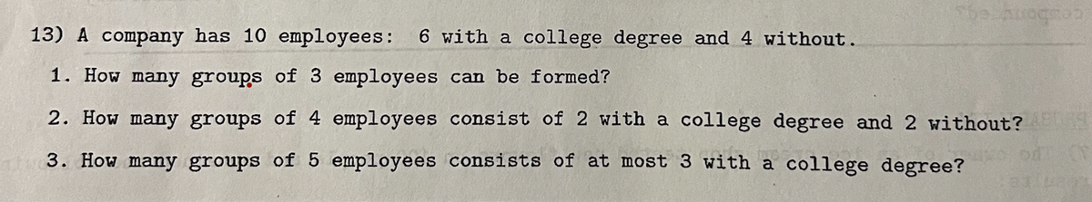 The arograp
13) A company has 10 employees: 6 with a college degree and 4 without.
1. How many groups of 3 employees can be formed?
2. How many groups of 4 employees consist of 2 with a college degree and 2 without?
3. How many groups of 5 employees consists of at most 3 with a college degree? 10312291