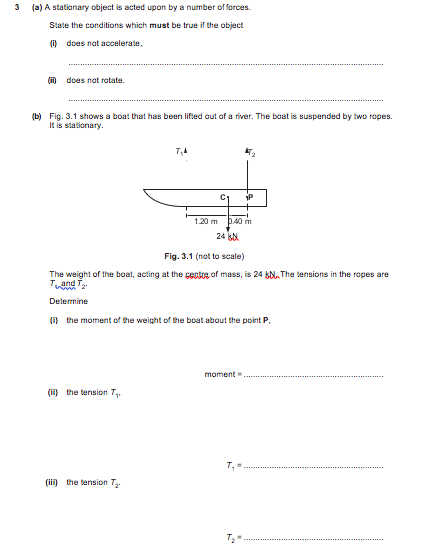 3
(a) A stationary object is acted upon by a number of forces.
State the conditions which must be true if the object
(i) does not accelerate,
(in does not ratate.
(b) Fig. 3.1 shows a boat that has been lifted out of a river. The boat is suspended by two ropes.
It is stationary.
1P
1.20 m
p.40 m
24 k
Fig. 3.1 (not to scale)
The weight of the boat, acting at the cente of mass, is 24 &N, The tensions in the ropes are
Tand T-
Determine
(i) the moment of the weight of the boat about the point P.
moment
(ii) the tension T,.
(ii) the tension T
