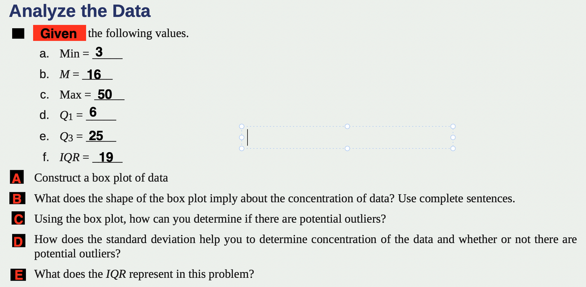 Analyze the Data
Given the following values.
a. Min = 3
b. M = 16
c. Max = 50
d.
6
Q1 =
Q3 = 25
e.
f. IQR = 19
A Construct a box plot of data
B What does the shape of the box plot imply about the concentration of data? Use complete sentences.
C
Using the box plot, how can you determine if there are potential outliers?
D
How does the standard deviation help you to determine concentration of the data and whether or not there are
potential outliers?
E What does the IQR represent in this problem?