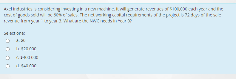 Axel Industries is considering investing in a new machine. It will generate revenues of $100,000 each year and the
cost of goods sold will be 60% of sales. The net working capital requirements of the project is 72 days of the sale
revenue from year 1 to year 3. What are the NWC needs in Year 0?
Select one:
a. $0
b. $20 000
c. $400 000
d. $40 000