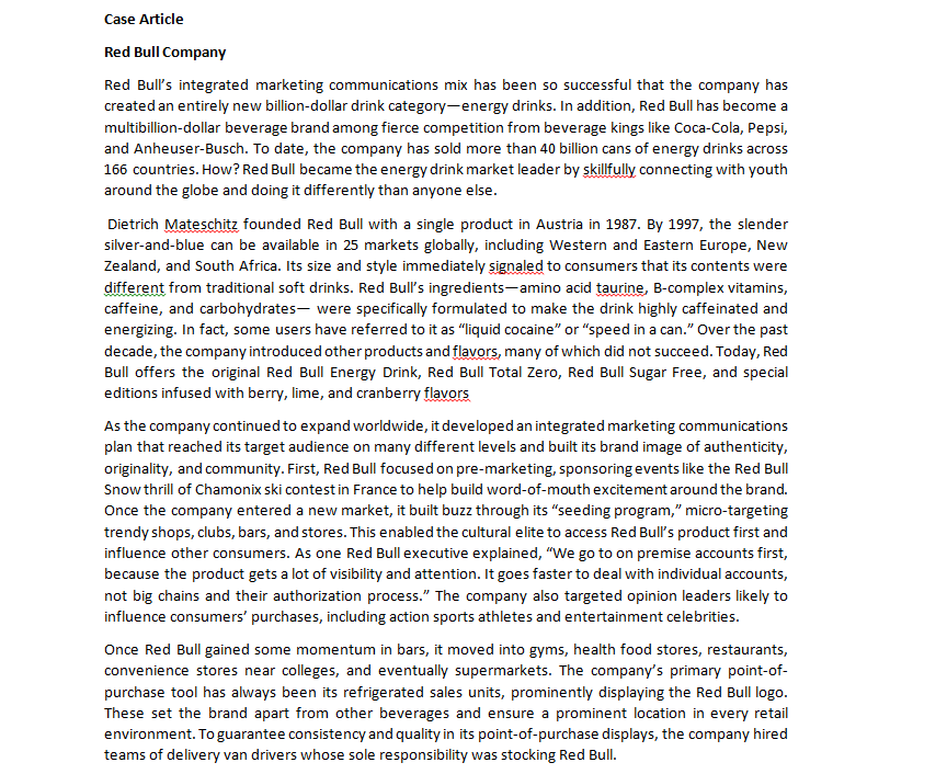 Case Article
Red Bull Company
Red Bull's integrated marketing communications mix has been so successful that the company has
created an entirely new billion-dollar drink category-energy drinks. In addition, Red Bull has become a
multibillion-dollar beverage brand among fierce competition from beverage kings like Coca-Cola, Pepsi,
and Anheuser-Busch. To date, the company has sold more than 40 billion cans of energy drinks across
166 countries. How? Red Bull became the energy drink market leader by skillfully connecting with youth
around the globe and doing it differently than anyone else.
Dietrich Mateschitz founded Red Bull with a single product in Austria in 1987. By 1997, the slender
silver-and-blue can be available in 25 markets globally, including Western and Eastern Europe, New
Zealand, and South Africa. Its size and style immediately signaled to consumers that its contents were
different from traditional soft drinks. Red Bull's ingredients-amino acid taurine, B-complex vitamins,
caffeine, and carbohydrates were specifically formulated to make the drink highly caffeinated and
energizing. In fact, some users have referred to it as "liquid cocaine" or "speed in a can." Over the past
decade, the company introduced other products and flavors, many of which did not succeed. Today, Red
Bull offers the original Red Bull Energy Drink, Red Bull Total Zero, Red Bull Sugar Free, and special
editions infused with berry, lime, and cranberry flavors
As the company continued to expand worldwide, it developed an integrated marketing communications
plan that reached its target audience on many different levels and built its brand image of authenticity,
originality, and community. First, Red Bull focused on pre-marketing, sponsoring events like the Red Bull
Snow thrill of Chamonix ski contest in France to help build word-of-mouth excitement around the brand.
Once the company entered a new market, it built buzz through its "seeding program," micro-targeting
trendy shops, clubs, bars, and stores. This enabled the cultural elite to access Red Bull's product first and
influence other consumers. As one Red Bull executive explained, "We go to on premise accounts first,
because the product gets a lot of visibility and attention. It goes faster to deal with individual accounts,
not big chains and their authorization process." The company also targeted opinion leaders likely to
influence consumers' purchases, including action sports athletes and entertainment celebrities.
Once Red Bull gained some momentum in bars, it moved into gyms, health food stores, restaurants,
convenience stores near colleges, and eventually supermarkets. The company's primary point-of-
purchase tool has always been its refrigerated sales units, prominently displaying the Red Bull logo.
These set the brand apart from other beverages and ensure a prominent location in every retail
environment. To guarantee consistency and quality in its point-of-purchase displays, the company hired
teams of delivery van drivers whose sole responsibility was stocking Red Bull.