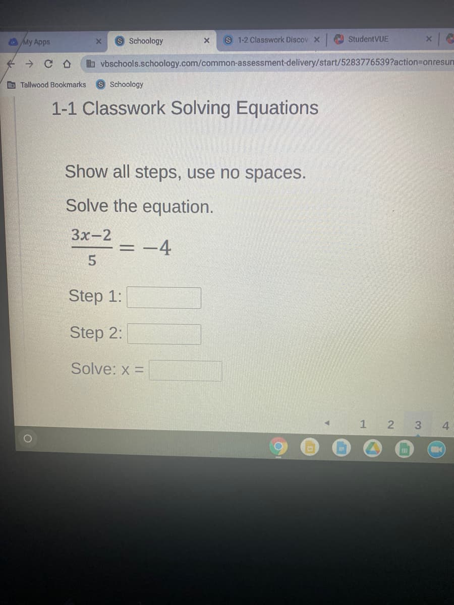 My Apps
8 Schoology
S 1-2 Classwork Discov x O StudentVUE
b vbschools.schoology.com/common-assessment-delivery/start/5283776539?action=Donresun
O Tallwood Bookmarks
9 Schoology
1-1 Classwork Solving Equations
Show all steps, use no spaces.
Solve the equation.
Зх-2
= -4
Step 1:
Step 2:
Solve: x =
1 2 3
4
