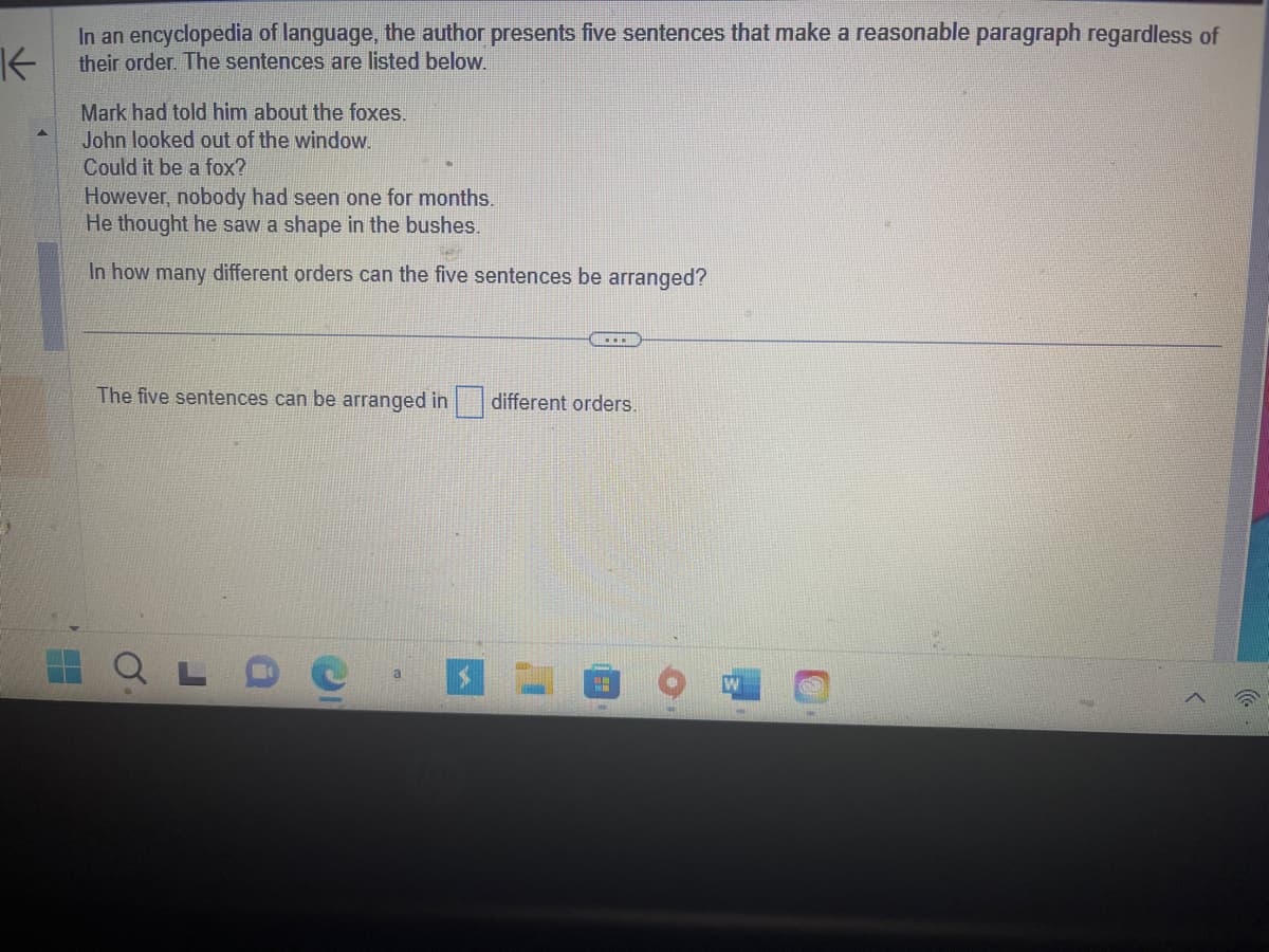 K
In an encyclopedia of language, the author presents five sentences that make a reasonable paragraph regardless of
their order. The sentences are listed below.
H
Mark had told him about the foxes.
John looked out of the window.
Could it be a fox?
However, nobody had seen one for months.
He thought he saw a shape in the bushes.
In how many different orders can the five sentences be arranged?
The five sentences can be arranged in
O
J
$
www
different orders.
"