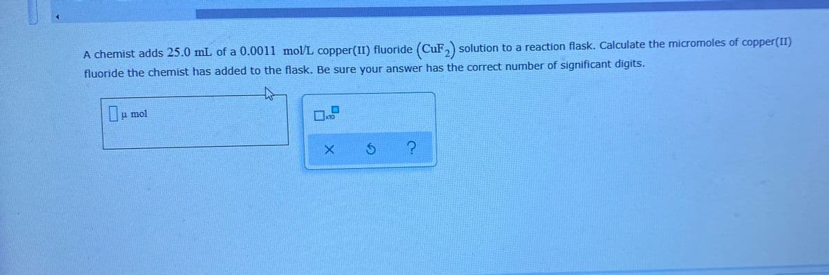 A chemist adds 25.0 mL of a 0.0011 mol/L copper(II) fluoride (CuF,) solution to a reaction flask. Calculate the micromoles of copper(II)
fluoride the chemist has added to the flask. Be sure your answer has the correct number of significant digits.
u mol
