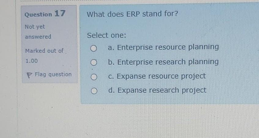 Question 17
What does ERP stand for?
Not yet
answered
Select one:
Marked out of,
a. Enterprise resource planning
b. Enterprise research planning
1,00
P Flag question
C. Expanse resource project
d. Expanse research project

