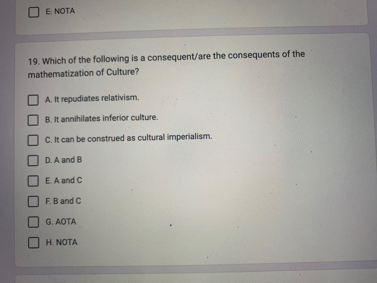 E. NOTA
19. Which of the following is a consequent/are the consequents of the
mathematization of Culture?
A. It repudiates relativism.
B. It annihilates inferior culture.
C. It can be construed as cultural imperialism.
D. A and B
E. A and C
F. B and C
G. AOTA
H. NOTA