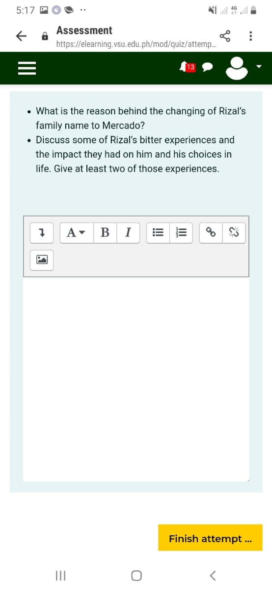 5:17 A
Assessment
https://elearning.vsu.edu.ph/mod/quiz/attemp.
13
• What is the reason behind the changing of Rizal's
family name to Mercado?
• Discuss some of Rizal's bitter experiences and
the impact they had on him and his choices in
life. Give at least two of those experiences.
В
I
Finish attempt ...
II
!!
