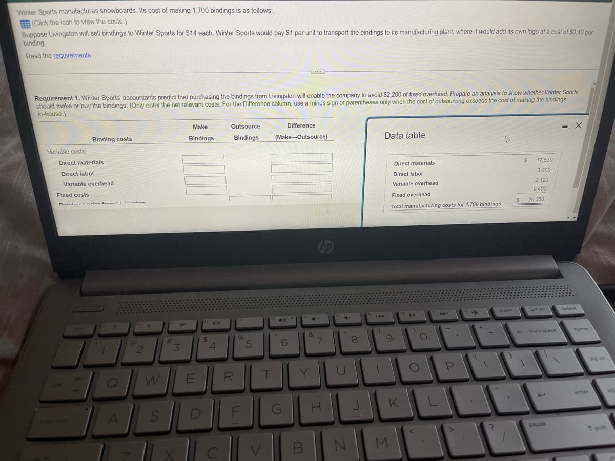 Winter Sports manufactures snowboards. Its cost of making 1,700 bindings is as follows:
(Click the icon to view the costs.)
Suppose Livingston will sell bindings to Winter Sports for $14 each. Winter Sports would pay $1 per unit to transport the bindings to its manufacturing plant, where it would add its own logo at a cost of $0.40 per
binding.
Read the requirements.
Requirement 1. Winter Sports' accountants predict that purchasing the bindings from Livingston will enable the company to avoid $2,200 of fixed overhead. Prepare an analysis to show whether Winter Sports
should make or buy the bindings. (Only enter the net relevant costs. For the Difference column, use a minus sign or parentheses only when the cost of outsourcing exceeds the cost of making the bindings
in-house.)
Make
Bindings
Outsource
Bindings
Difference
(Make-Outsource)
- X
Binding costs
Data table
Variable costs:
$
49
Direct materials
Direct labor
Variable overhead
Fixed costs
Durahan minn fram manten
?
7
Q
A
2
W
S
43 *
3
#
X
E
D
$
4
C
R
%
F
5
T
V
6
G
Y
B
4
&
7
H
N
8
J
144
(
Direct materials
Direct labor
Variable overhead
Fixed overhead
Total manufacturing costs for 1,700 bindings
insert
이
O
9
K
M
O
<
L
P
{
+
[
2
17,530
3,300
2,120
6,400
$ 29,350
prt sc
4 backspace
1
pause
delete
home
enter
og up
DQ