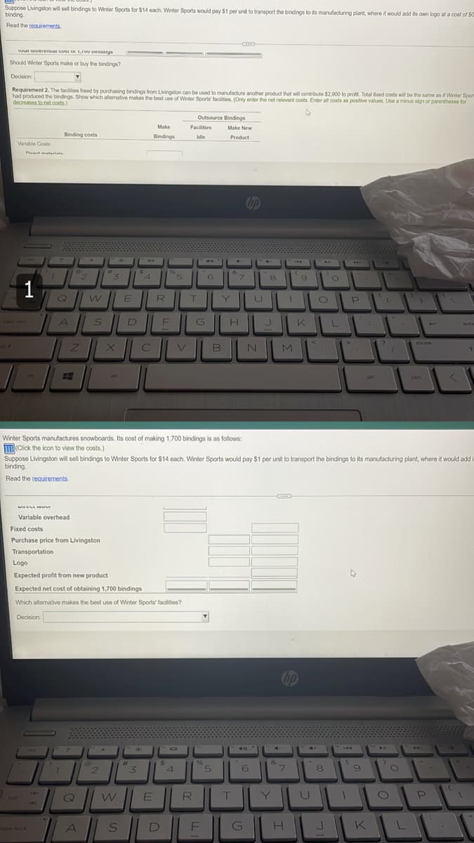 Suppose Livingston will sell bindings to Winter Sports for $14 each. Winter Sports would pay $1 per unit to transport the bindings to its manufacturing plant, where it would add its own logo at a cost of $0
binding.
Read the requirements
10ul unterenul CUM O 1,Foungs
Should Winter Sports make or buy the bindings?
Decisions
▾
Requirement 2. The facilities freed by purchasing bindings from Livingston can be used to manufacture another product that will contribute $2,900 to profit. Total fixed costs will be the same as if Winter Sport
had produced the bindings. Show which alternative makes the best use of Winter Sports' facilities. (Only enter the net relevant costs. Enter all costs as positive values. Use a minus sign or parentheses for
decreases to net costs)
Outsource Bindings
Make
Make New
Product
Binding costs
Bindings
Variable Costs
4
'O
L
ente
niat materiale
7
in t
14
tab
-1
caps lock
2 "3
W
?
7
2
W
Поли
A
E
S
4
3
R
Q
A S
N
M
m
E
alt
ctri
<
Winter Sports manufactures snowboards. Its cost of making 1,700 bindings is as follows:
(Click the icon to view the costs.)
Suppose Livingston will sell bindings to Winter Sports for $14 each. Winter Sports would pay $1 per unit to transport the bindings to its manufacturing plant, where it would add i
binding.
Read the requirements.
HELLI
Variable overhead
Fixed costs
Purchase price from Livingston
Transportation
Logo
Expected profit from new product
Expected net cost of obtaining 1,700 bindings
Which alternative makes the best use of Winter Sports' facilities?
Decision:
#
الالا
ال الـ *
E
%C
5
$
D
Facilities
Idle
T
4
R
G
40
6
%
F
▼
Y
5
&
B
7
H
T
6
G
8
U
&
Y
9
K
hp
7
H
U
8
J
144
(
P
4
9
K
.
[
?
>
O
1
O
L
pause
M
Apud
P
(
[