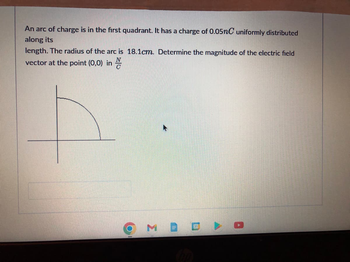 An arc of charge is in the first quadrant. It has a charge of 0.05nC uniformly distributed
along its
length. The radius of the arc is 18.1cm. Determine the magnitude of the electric field
vector at the point (0,0) in
M
31
O