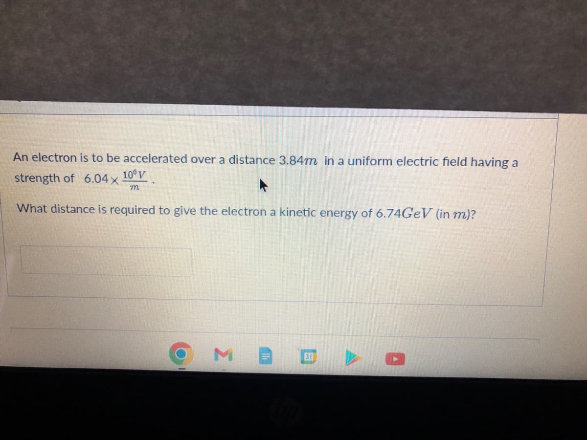 An electron is to be accelerated over a distance 3.84m in a uniform electric field having a
strength of 6.04x
10 V
m
What distance is required to give the electron a kinetic energy of 6.74GeV (in m)?
M
31