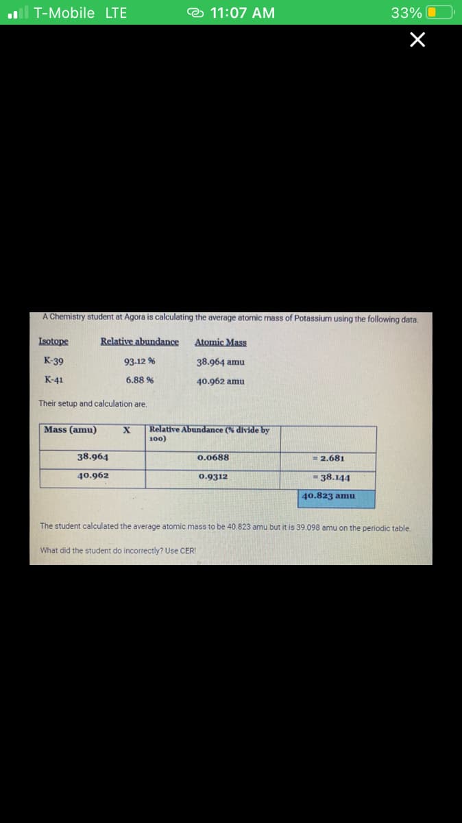 .T-Mobile LTE
A
Isotope
K-39
K-41
mistry student at Agora is calculating the average atomic mass of Potassium using the following data.
Relative abundance
93.12 %
6.88 %
Their setup and calculation are.
Mass (amu)
11:07 AM
38.964
40.962
Atomic Mass
38.964 amu
40.962 amu
X Relative Abundance (% divide by
100)
0.0688
0.9312
33%
= 2.681
= 38.144
40.823 amu
×
The student calculated the average atomic mass to be 40.823 amu but it is 39.098 amu on the periodic table.
What did the student do incorrectly? Use CER!